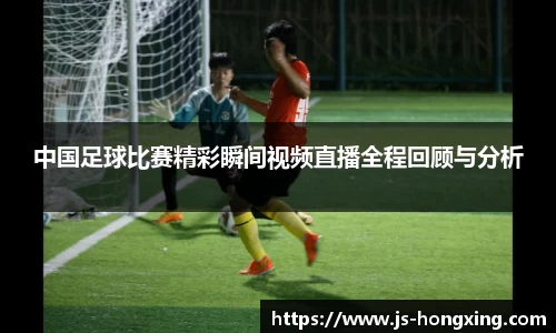 中国足球比赛精彩瞬间视频直播全程回顾与分析