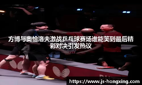 方博与奥恰洛夫激战乒乓球赛场谁能笑到最后精彩对决引发热议
