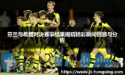 芬兰与希腊对决赛事结果揭晓精彩瞬间回顾与分析